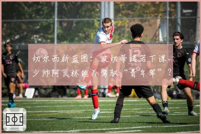 切尔西新蓝图：波切蒂诺若下课，少帅阿莫林能否驾驭“青年军”？