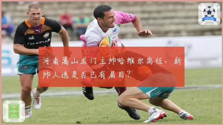 河南嵩山龙门主帅哈维尔离任，新帅人选是否已有眉目？
