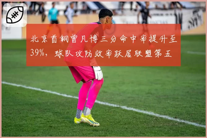 北京首钢曾凡博三分命中率提升至39%,球队攻防效率跃居联盟第五