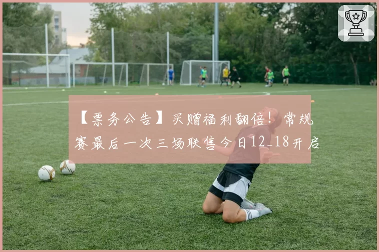 【票务公告】买赠福利翻倍！常规赛最后一次三场联售今日12_18开启！