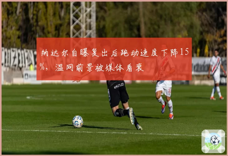 纳达尔自曝复出后跑动速度下降15%,温网前景被媒体看衰