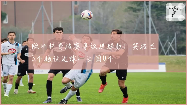 欧洲杯资格赛争议进球数:英格兰3个越位进球,法国0个