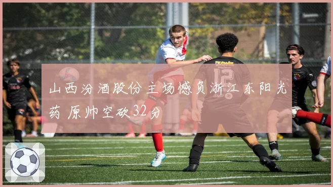 山西汾酒股份主场憾负浙江东阳光药 原帅空砍32分