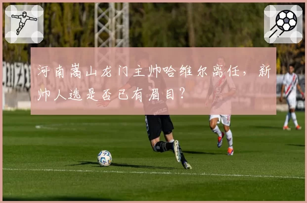 河南嵩山龙门主帅哈维尔离任，新帅人选是否已有眉目？