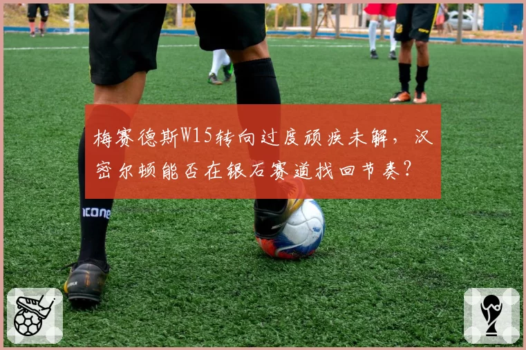 梅赛德斯W15转向过度顽疾未解，汉密尔顿能否在银石赛道找回节奏？