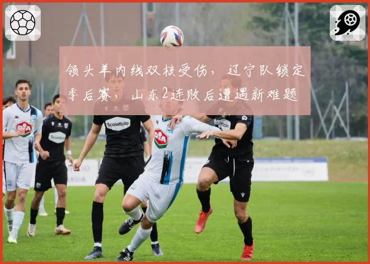 领头羊内线双核受伤，辽宁队锁定季后赛，山东2连败后遭遇新难题