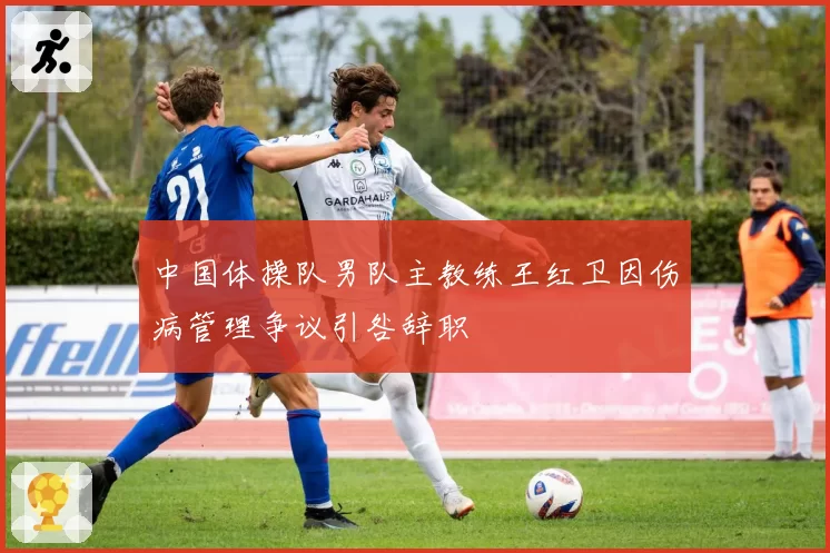 中国体操队男队主教练王红卫因伤病管理争议引咎辞职