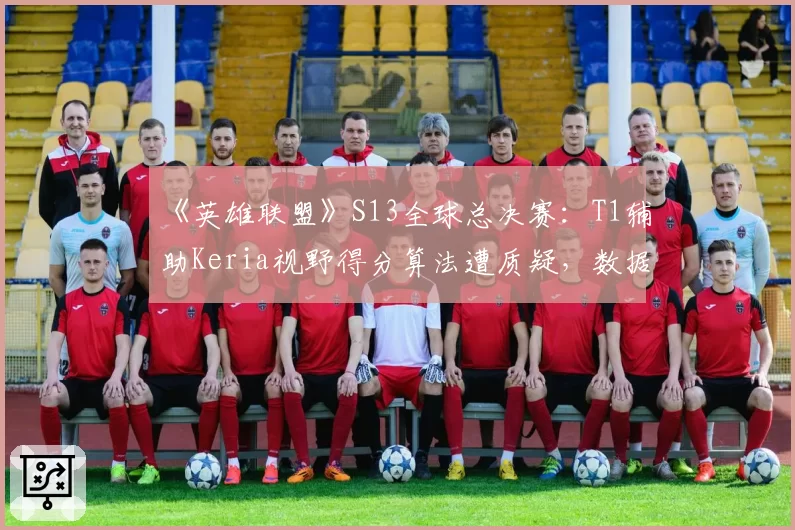 《英雄联盟》S13全球总决赛：T1辅助Keria视野得分算法遭质疑，数据真实性存疑