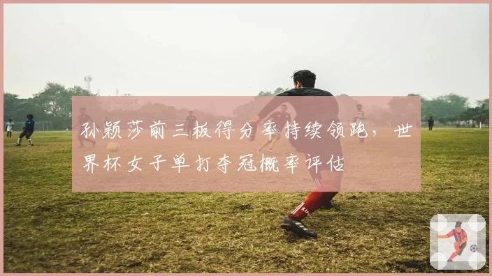 孙颖莎前三板得分率持续领跑，世界杯女子单打夺冠概率评估