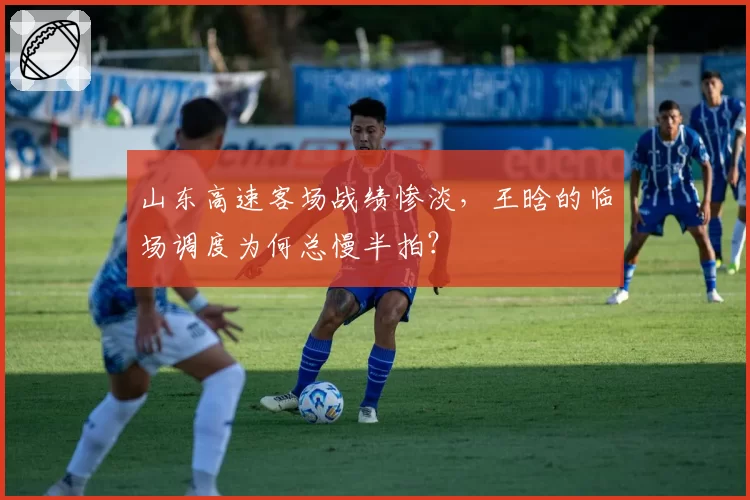 山东高速客场战绩惨淡，王晗的临场调度为何总慢半拍？