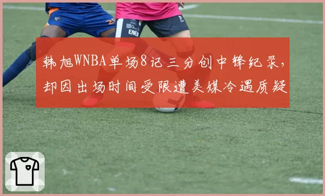 韩旭WNBA单场8记三分创中锋纪录，却因出场时间受限遭美媒冷遇质疑