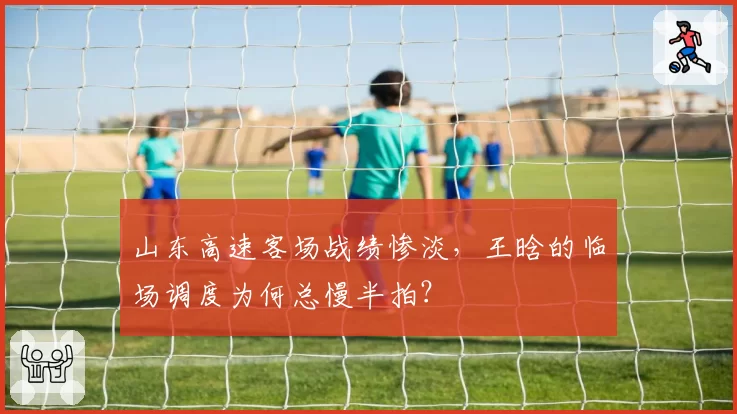 山东高速客场战绩惨淡，王晗的临场调度为何总慢半拍？