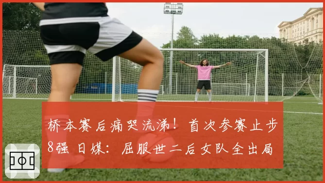 桥本赛后痛哭流涕！首次参赛止步8强 日媒：屈服世二后女队全出局