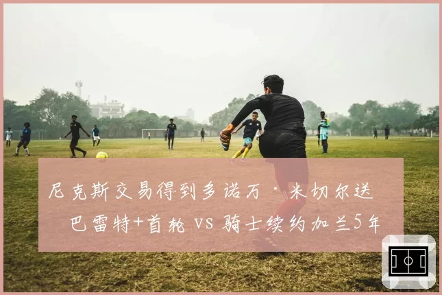 尼克斯交易得到多诺万·米切尔送出巴雷特+首轮 vs 骑士续约加兰5年2.3亿,后场建队双路径
