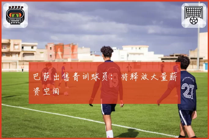 巴萨出售青训球员：将释放大量薪资空间
