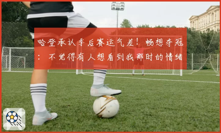 哈登承认季后赛运气差!畅想夺冠:不觉得有人想看到我那时的情绪