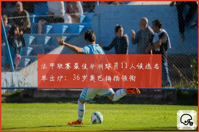 法甲联赛最佳非洲球员11人候选名单出炉:36岁奥巴梅扬领衔