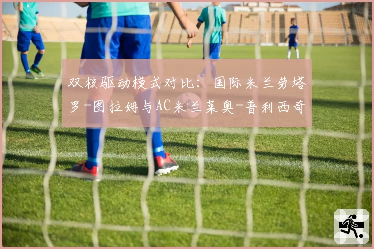 双核驱动模式对比:国际米兰劳塔罗-图拉姆与AC米兰莱奥-普利西奇组合效率解析