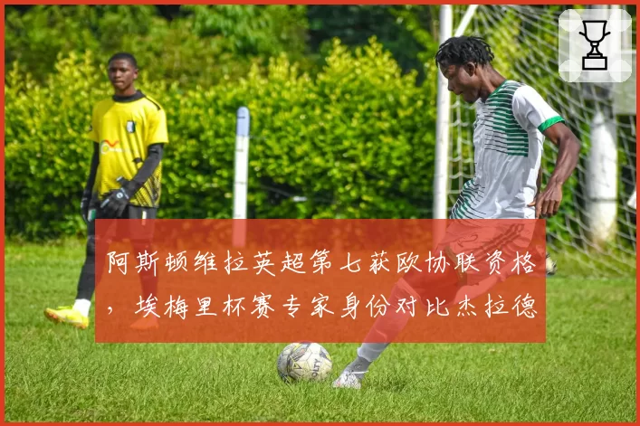 阿斯顿维拉英超第七获欧协联资格,埃梅里杯赛专家身份对比杰拉德执教