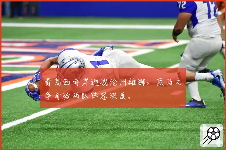 青岛西海岸迎战沧州雄狮,黑马之争考验两队阵容深度。