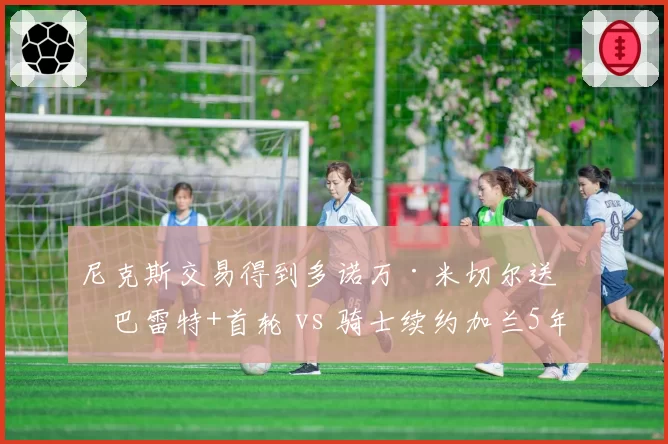 尼克斯交易得到多诺万·米切尔送出巴雷特+首轮 vs 骑士续约加兰5年2.3亿,后场建队双路径