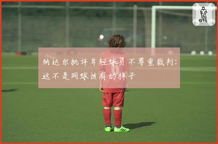 纳达尔批评年轻球员不尊重裁判：这不是网球该有的样子