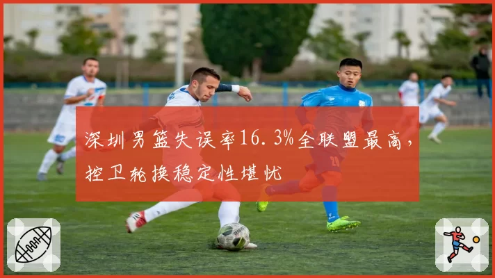 深圳男篮失误率16.3%全联盟最高，控卫轮换稳定性堪忧