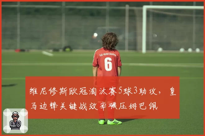 维尼修斯欧冠淘汰赛5球3助攻，皇马边锋关键战效率碾压姆巴佩