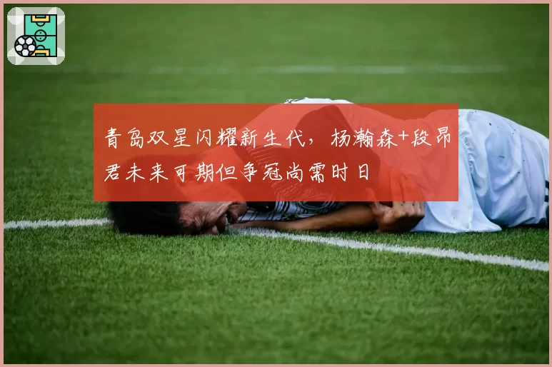 青岛双星闪耀新生代，杨瀚森+段昂君未来可期但争冠尚需时日