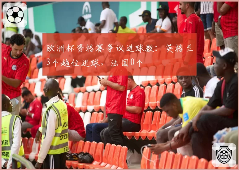 欧洲杯资格赛争议进球数:英格兰3个越位进球,法国0个
