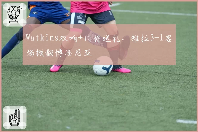 Watkins双响+门将送礼，维拉3-1客场掀翻博洛尼亚