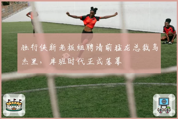 独行侠新老板组聘请前猛龙总裁乌杰里，库班时代正式落幕