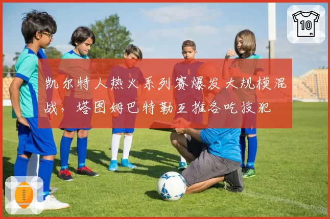 凯尔特人热火系列赛爆发大规模混战,塔图姆巴特勒互推各吃技犯