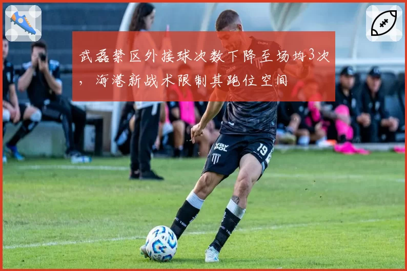 武磊禁区外接球次数下降至场均3次，海港新战术限制其跑位空间