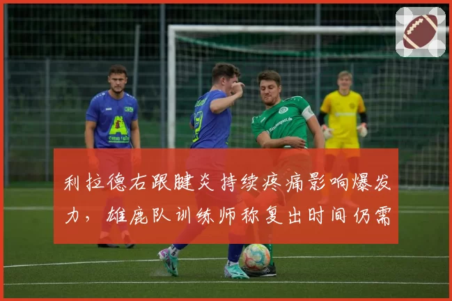 利拉德右跟腱炎持续疼痛影响爆发力,雄鹿队训练师称复出时间仍需观察