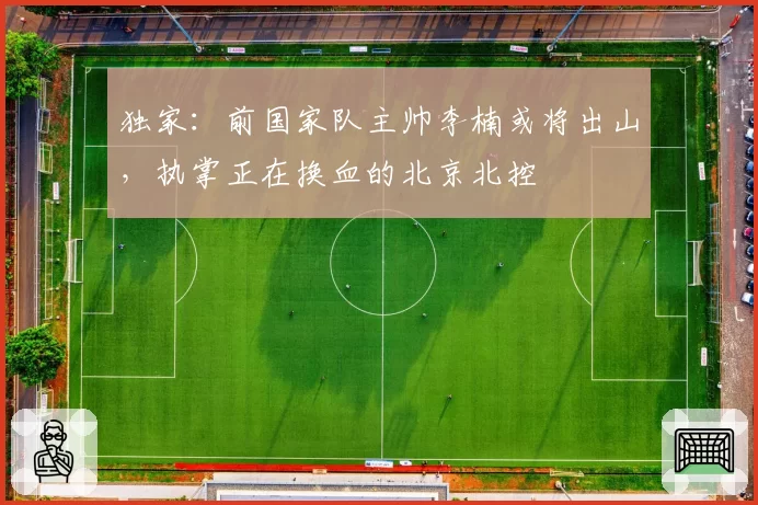 独家：前国家队主帅李楠或将出山，执掌正在换血的北京北控