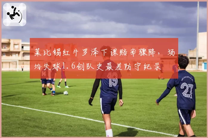 莱比锡红牛罗泽下课赔率骤降,场均失球1.6创队史最差防守纪录