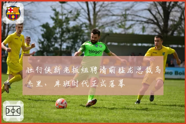 独行侠新老板组聘请前猛龙总裁乌杰里，库班时代正式落幕