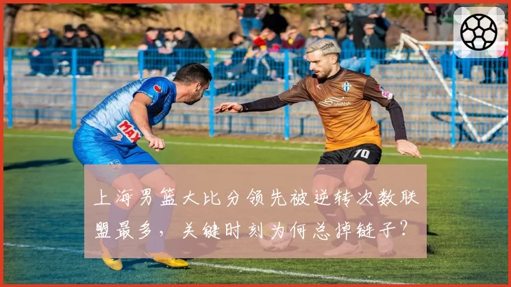 上海男篮大比分领先被逆转次数联盟最多,关键时刻为何总掉链子?