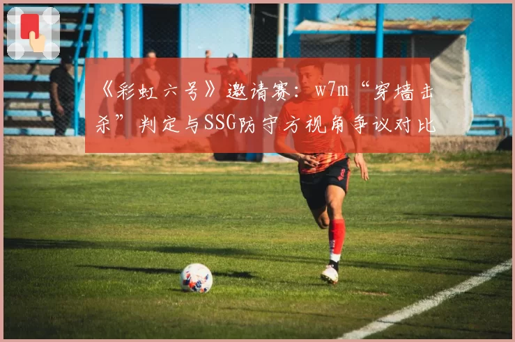 《彩虹六号》邀请赛：w7m“穿墙击杀”判定与SSG防守方视角争议对比分析
