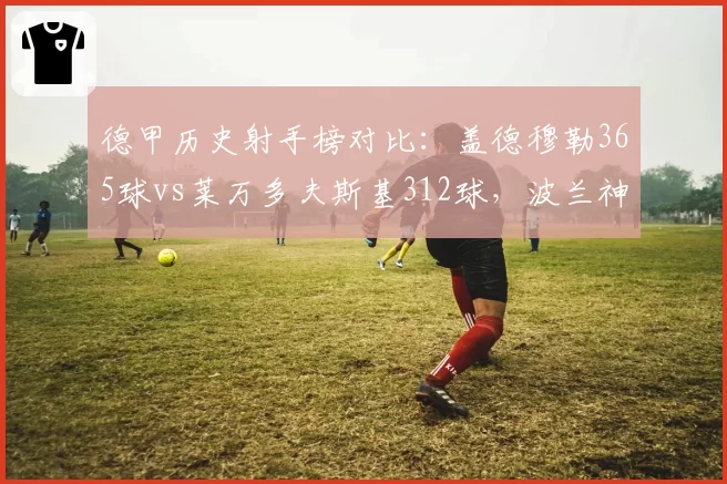 德甲历史射手榜对比:盖德穆勒365球vs莱万多夫斯基312球,波兰神锋追赶传奇