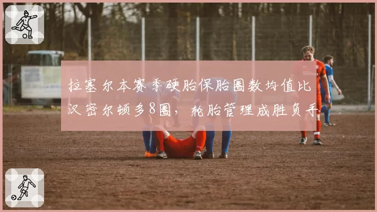 拉塞尔本赛季硬胎保胎圈数均值比汉密尔顿多8圈,轮胎管理成胜负手