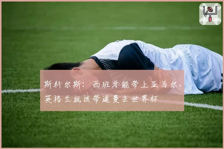 斯科尔斯:西班牙能带上亚马尔,英格兰就该带道曼去世界杯