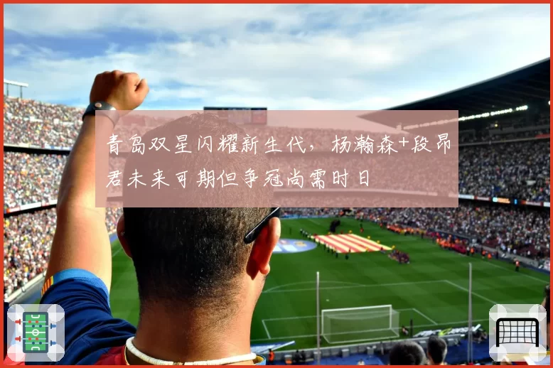 青岛双星闪耀新生代，杨瀚森+段昂君未来可期但争冠尚需时日