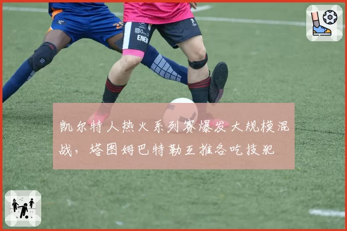 凯尔特人热火系列赛爆发大规模混战,塔图姆巴特勒互推各吃技犯