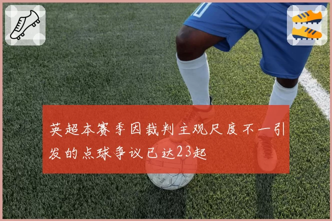 英超本赛季因裁判主观尺度不一引发的点球争议已达23起