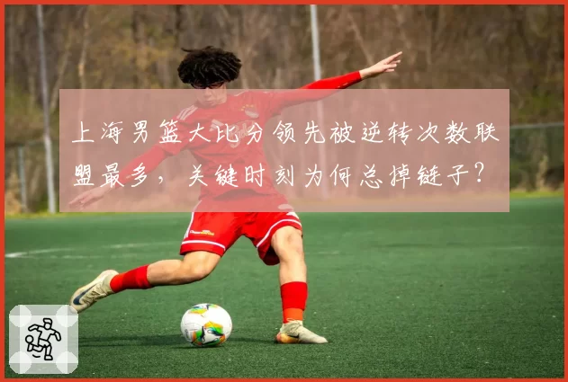 上海男篮大比分领先被逆转次数联盟最多，关键时刻为何总掉链子？