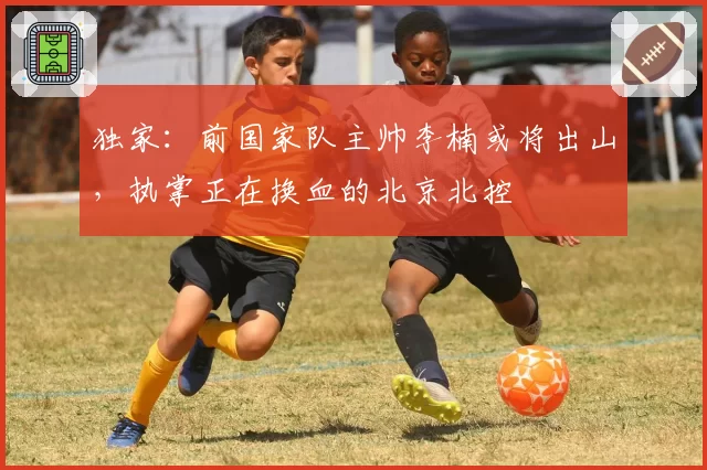 独家：前国家队主帅李楠或将出山，执掌正在换血的北京北控