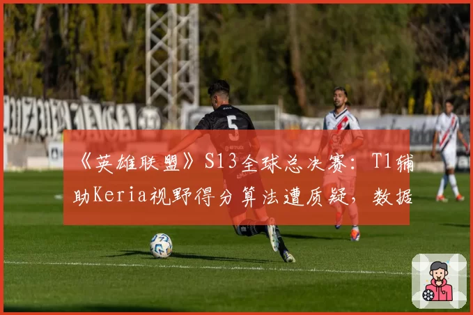 《英雄联盟》S13全球总决赛：T1辅助Keria视野得分算法遭质疑，数据真实性存疑