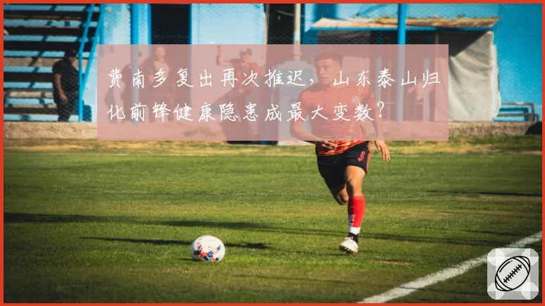 费南多复出再次推迟，山东泰山归化前锋健康隐患成最大变数？